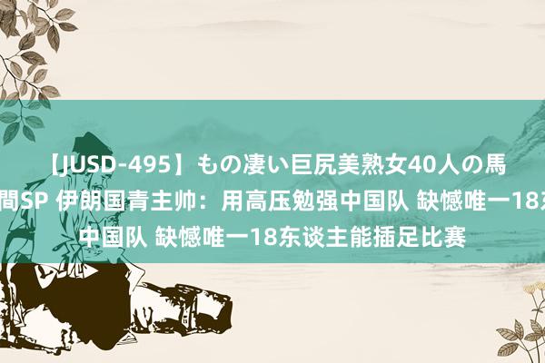 【JUSD-495】もの凄い巨尻美熟女40人の馬乗りファック8時間SP 伊朗国青主帅：用高压勉强中国队 缺憾唯一18东谈主能插足比赛