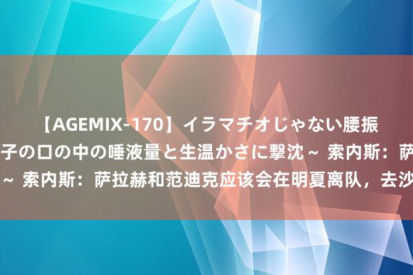 【AGEMIX-170】イラマチオじゃない腰振りフェラチオ 3 ～女の子の口の中の唾液量と生温かさに撃沈～ 索内斯：萨拉赫和范迪克应该会在明夏离队，去沙特很有招引力