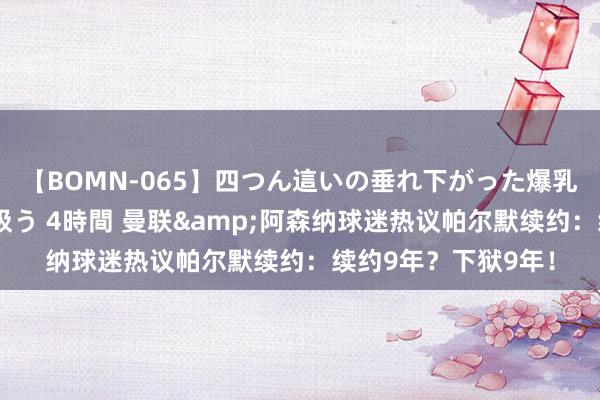 【BOMN-065】四つん這いの垂れ下がった爆乳を下から揉み舐め吸う 4時間 曼联&阿森纳球迷热议帕尔默续约：续约9年？下狱9年！