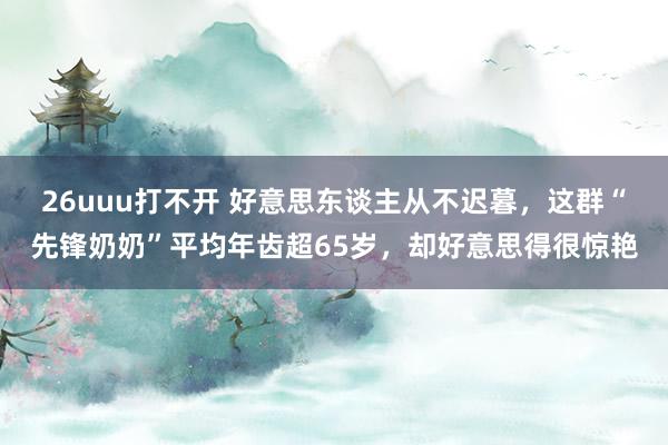 26uuu打不开 好意思东谈主从不迟暮，这群“先锋奶奶”平均年齿超65岁，却好意思得很惊艳