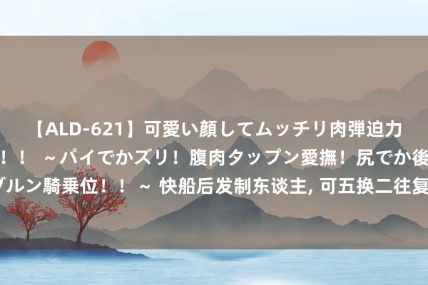 【ALD-621】可愛い顔してムッチリ肉弾迫力ダイナマイト敏感ボディ！！ ～パイでかズリ！腹肉タップン愛撫！尻でか後背位！ブルンブルン騎乗位！！～ 快船后发制东谈主, 可五换二往复得到湖东谈主念念要的库兹马, 辅佐伦纳德