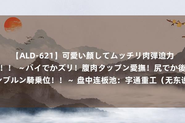 【ALD-621】可愛い顔してムッチリ肉弾迫力ダイナマイト敏感ボディ！！ ～パイでかズリ！腹肉タップン愛撫！尻でか後背位！ブルンブルン騎乗位！！～ 盘中连板池：宇通重工（无东说念主驾驶）、清研环境（环