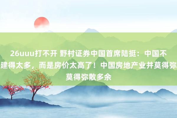 26uuu打不开 野村证券中国首席陆挺：中国不是屋子建得太多，而是房价太高了！中国房地产业并莫得弥散多余