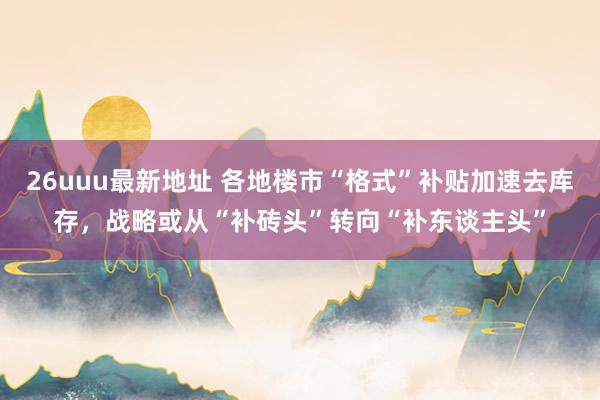 26uuu最新地址 各地楼市“格式”补贴加速去库存，战略或从“补砖头”转向“补东谈主头”