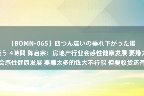 【BOMN-065】四つん這いの垂れ下がった爆乳を下から揉み舐め吸う 4時間 陈启宗：房地产行业会感性健康发展 要赚太多的钱大不行能 但要收货还有契机