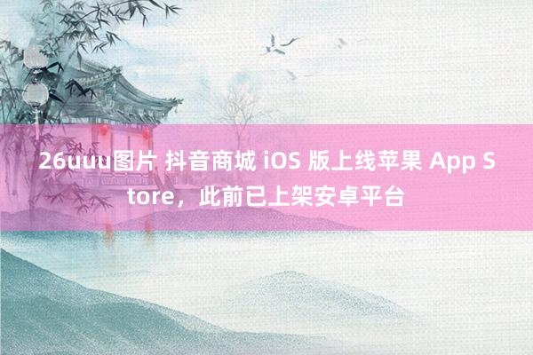 26uuu图片 抖音商城 iOS 版上线苹果 App Store，此前已上架安卓平台