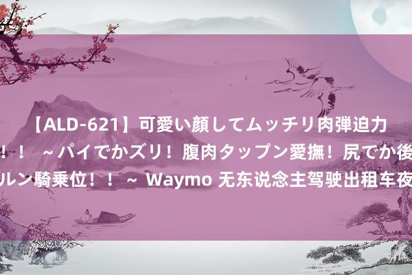 【ALD-621】可愛い顔してムッチリ肉弾迫力ダイナマイト敏感ボディ！！ ～パイでかズリ！腹肉タップン愛撫！尻でか後背位！ブルンブルン騎乗位！！～ Waymo 无东说念主驾驶出租车夜间在泊车场鸣笛扰民