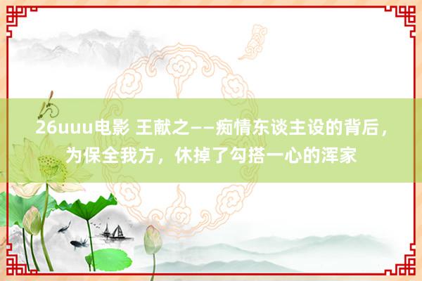 26uuu电影 王献之——痴情东谈主设的背后，为保全我方，休掉了勾搭一心的浑家