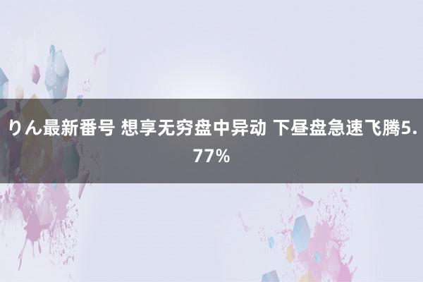 りん最新番号 想享无穷盘中异动 下昼盘急速飞腾5.77%