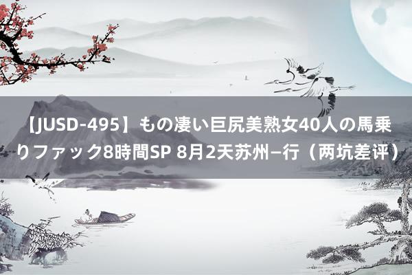 【JUSD-495】もの凄い巨尻美熟女40人の馬乗りファック8時間SP 8月2天苏州—行（两坑差评）