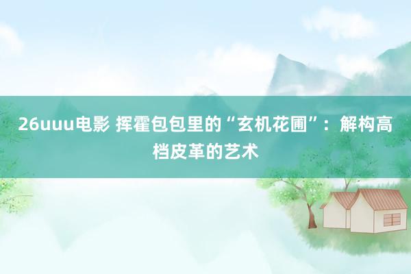 26uuu电影 挥霍包包里的“玄机花圃”：解构高档皮革的艺术