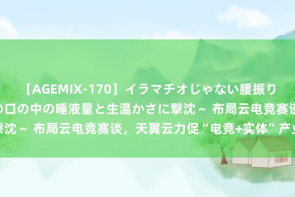 【AGEMIX-170】イラマチオじゃない腰振りフェラチオ 3 ～女の子の口の中の唾液量と生温かさに撃沈～ 布局云电竞赛谈，天翼云力促“电竞+实体”产业交融