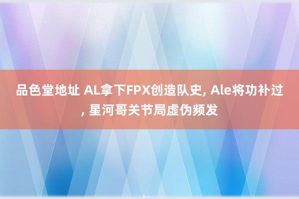 品色堂地址 AL拿下FPX创造队史, Ale将功补过, 星河哥关节局虚伪频发