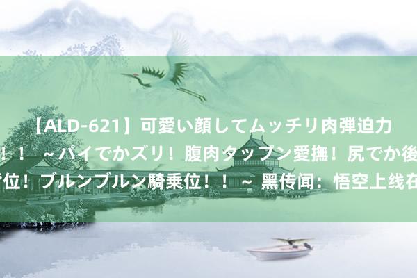 【ALD-621】可愛い顔してムッチリ肉弾迫力ダイナマイト敏感ボディ！！ ～パイでかズリ！腹肉タップン愛撫！尻でか後背位！ブルンブルン騎乗位！！～ 黑传闻：悟空上线在即，能引爆传媒赛谈反攻吗？