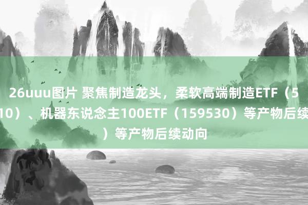 26uuu图片 聚焦制造龙头，柔软高端制造ETF（562910）、机器东说念主100ETF（159530）等产物后续动向