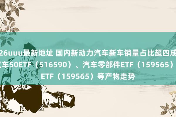 26uuu最新地址 国内新动力汽车新车销量占比超四成 讲解智能汽车50ETF（516590）、汽车零部件ETF（159565）等产物走势