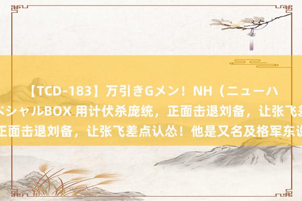 【TCD-183】万引きGメン！NH（ニューハーフ）ペニクリ狩りスペシャルBOX 用计伏杀庞统，正面击退刘备，让张飞差点认怂！他是又名及格军东说念主