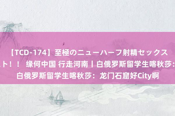 【TCD-174】至極のニューハーフ射精セックス16時間 特別版ベスト！！ 缘何中国 行走河南丨白俄罗斯留学生喀秋莎：龙门石窟好City啊