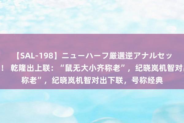 【SAL-198】ニューハーフ厳選逆アナルセックス全20名8時間！ 乾隆出上联：“鼠无大小齐称老”，纪晓岚机智对出下联，号称经典