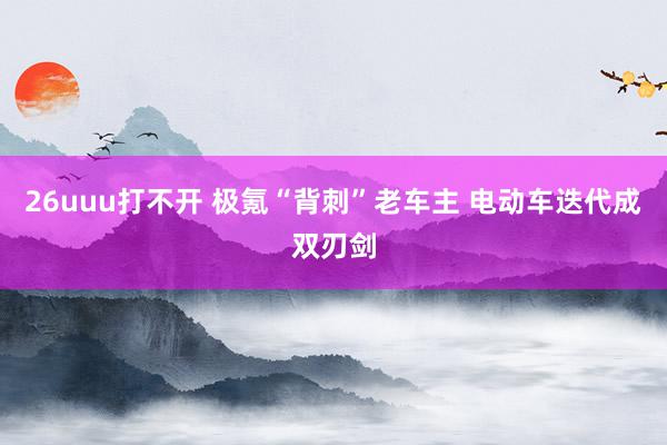 26uuu打不开 极氪“背刺”老车主 电动车迭代成双刃剑