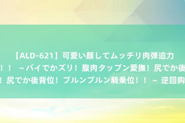 【ALD-621】可愛い顔してムッチリ肉弾迫力ダイナマイト敏感ボディ！！ ～パイでかズリ！腹肉タップン愛撫！尻でか後背位！ブルンブルン騎乗位！！～ 逆回购加量 MLF再后延