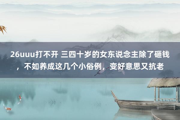 26uuu打不开 三四十岁的女东说念主除了砸钱，不如养成这几个小俗例，变好意思又抗老