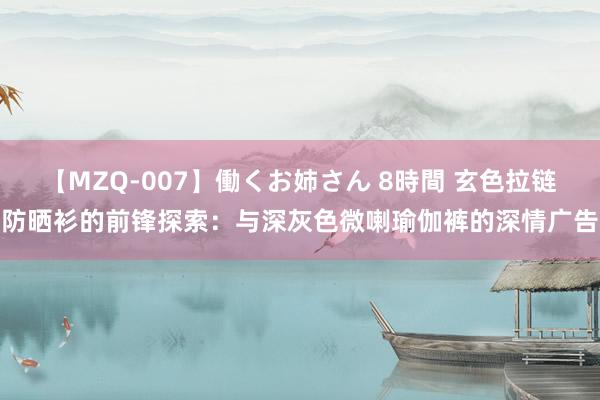 【MZQ-007】働くお姉さん 8時間 玄色拉链防晒衫的前锋探索：与深灰色微喇瑜伽裤的深情广告