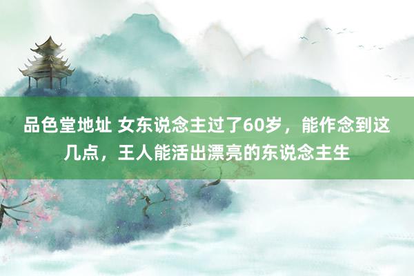 品色堂地址 女东说念主过了60岁，能作念到这几点，王人能活出漂亮的东说念主生