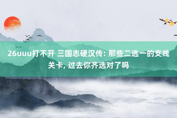 26uuu打不开 三国志硬汉传: 那些二选一的支线关卡, 过去你齐选对了吗