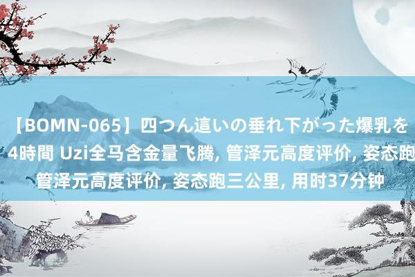 【BOMN-065】四つん這いの垂れ下がった爆乳を下から揉み舐め吸う 4時間 Uzi全马含金量飞腾, 管泽元高度评价, 姿态跑三公里, 用时37分钟