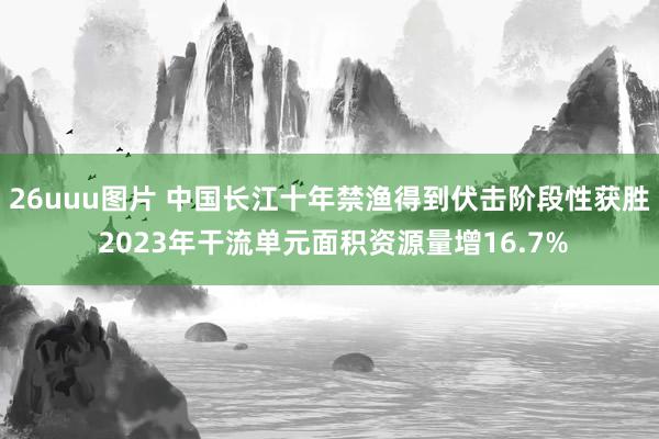 26uuu图片 中国长江十年禁渔得到伏击阶段性获胜 2023年干流单元面积资源量增16.7%