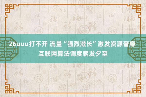 26uuu打不开 流量“强烈滋长”激发资源奢靡 互联网算法调度朝发夕至