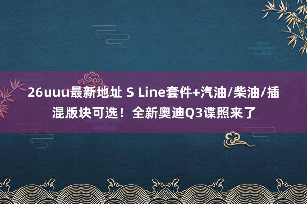 26uuu最新地址 S Line套件+汽油/柴油/插混版块可选！全新奥迪Q3谍照来了