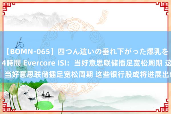 【BOMN-065】四つん這いの垂れ下がった爆乳を下から揉み舐め吸う 4時間 Evercore ISI：当好意思联储插足宽松周期 这些银行股或将进展出色