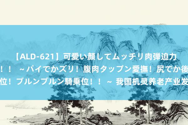 【ALD-621】可愛い顔してムッチリ肉弾迫力ダイナマイト敏感ボディ！！ ～パイでかズリ！腹肉タップン愛撫！尻でか後背位！ブルンブルン騎乗位！！～ 我国机灵养老产业发展近况、问题及应酬策略探析