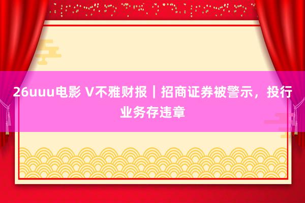 26uuu电影 V不雅财报｜招商证券被警示，投行业务存违章