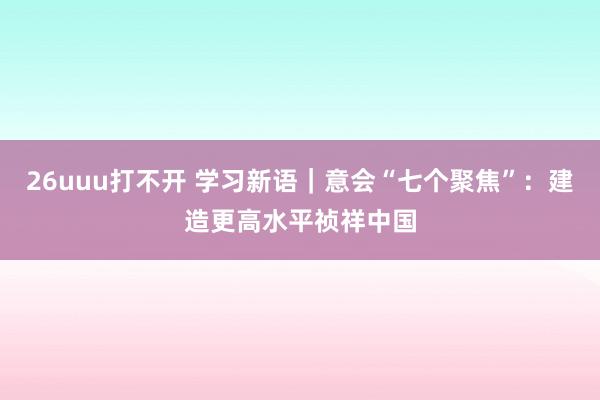 26uuu打不开 学习新语｜意会“七个聚焦”：建造更高水平祯祥中国