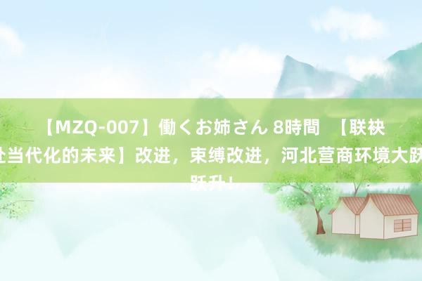 【MZQ-007】働くお姉さん 8時間  【联袂奔赴当代化的未来】改进，束缚改进，河北营商环境大跃升！