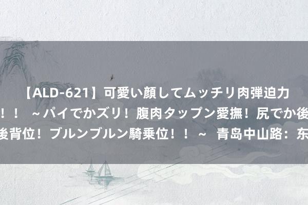 【ALD-621】可愛い顔してムッチリ肉弾迫力ダイナマイト敏感ボディ！！ ～パイでかズリ！腹肉タップン愛撫！尻でか後背位！ブルンブルン騎乗位！！～  青岛中山路：东谈主间焰火气 城市文脉长