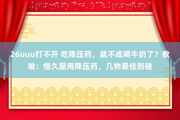 26uuu打不开 吃降压药，就不成喝牛奶了？教唆：恒久服用降压药，几物最佳别碰