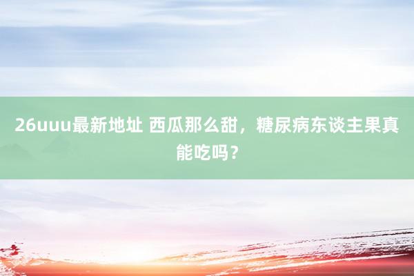 26uuu最新地址 西瓜那么甜，糖尿病东谈主果真能吃吗？