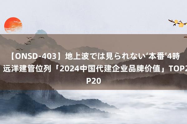 【ONSD-403】地上波では見られない‘本番’4時間 远洋建管位列「2024中国代建企业品牌价值」TOP20