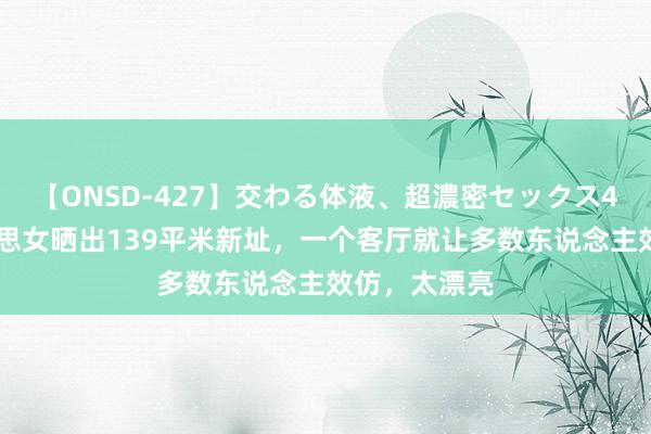 【ONSD-427】交わる体液、超濃密セックス4時間 一好意思女晒出139平米新址，一个客厅就让多数东说念主效仿，太漂亮