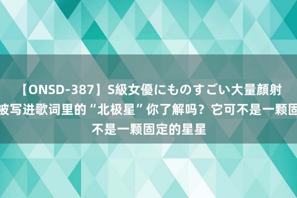 【ONSD-387】S級女優にものすごい大量顔射4時間 总被写进歌词里的“北极星”你了解吗？它可不是一颗固定的星星