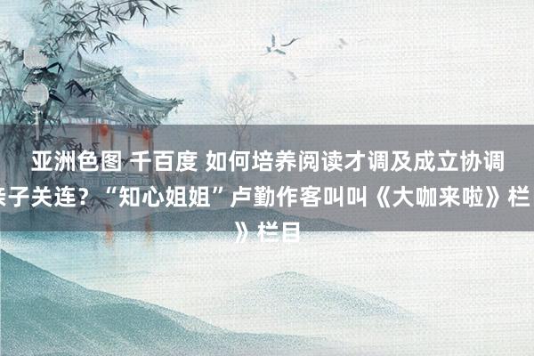 亚洲色图 千百度 如何培养阅读才调及成立协调亲子关连？“知心姐姐”卢勤作客叫叫《大咖来啦》栏目