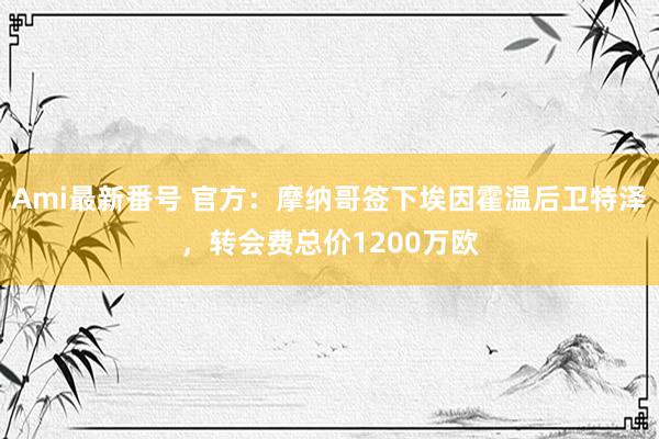 Ami最新番号 官方：摩纳哥签下埃因霍温后卫特泽，转会费总价1200万欧