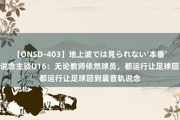 【ONSD-403】地上波では見られない‘本番’4時間 媒体东说念主谈U16：无论教师依然球员，都运行让足球回到曩昔轨说念