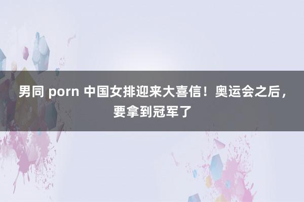 男同 porn 中国女排迎来大喜信！奥运会之后，要拿到冠军了