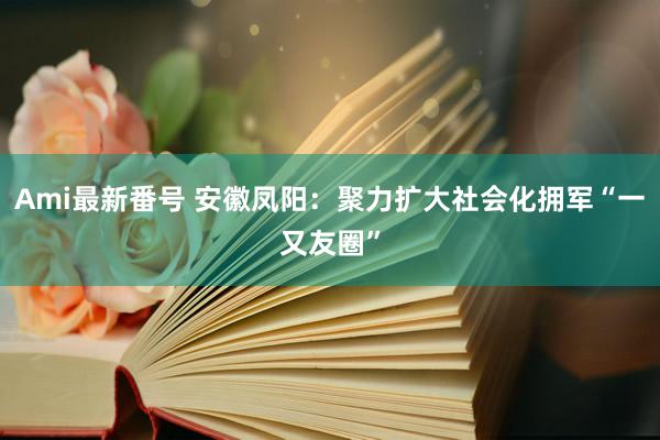 Ami最新番号 安徽凤阳：聚力扩大社会化拥军“一又友圈”