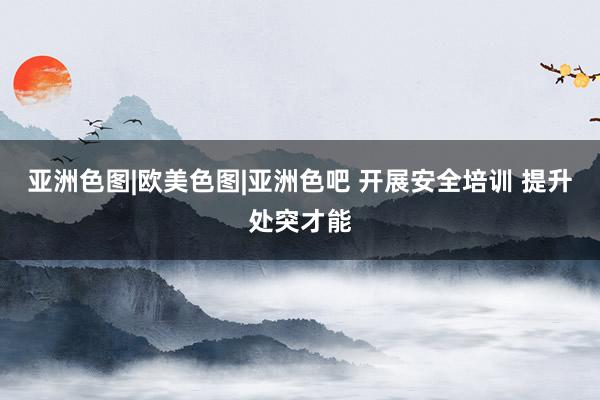 亚洲色图|欧美色图|亚洲色吧 开展安全培训 提升处突才能